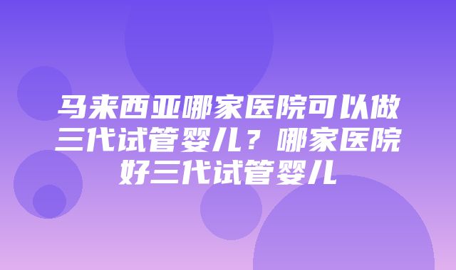 马来西亚哪家医院可以做三代试管婴儿？哪家医院好三代试管婴儿