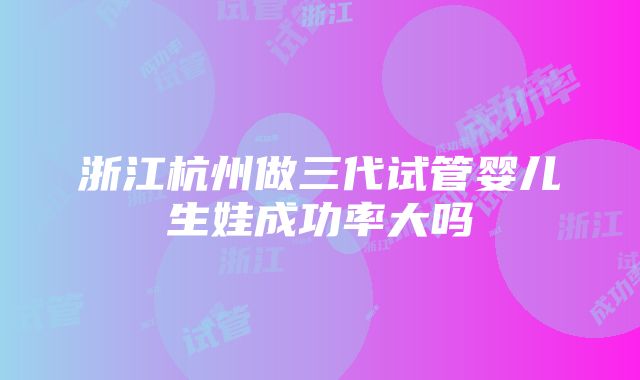 浙江杭州做三代试管婴儿生娃成功率大吗