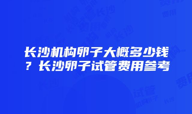 长沙机构卵子大概多少钱？长沙卵子试管费用参考