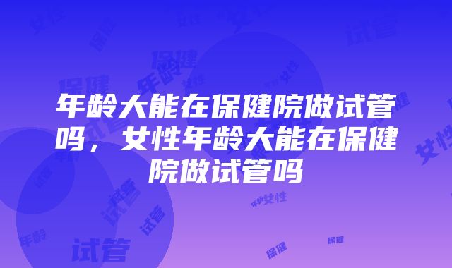 年龄大能在保健院做试管吗，女性年龄大能在保健院做试管吗