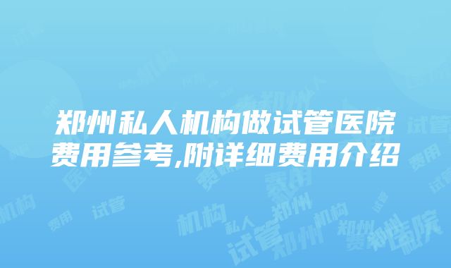 郑州私人机构做试管医院费用参考,附详细费用介绍