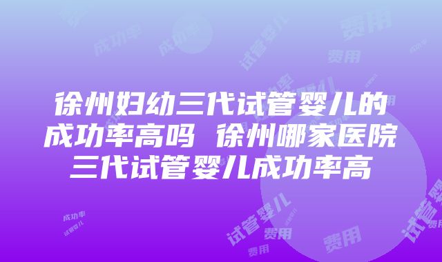 徐州妇幼三代试管婴儿的成功率高吗 徐州哪家医院三代试管婴儿成功率高