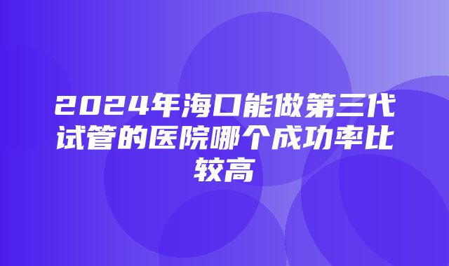 2024年海口能做第三代试管的医院哪个成功率比较高