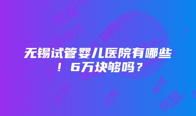 无锡试管婴儿医院有哪些！6万块够吗？