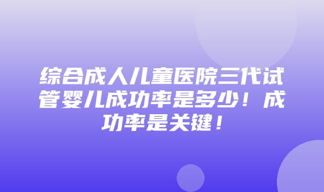 综合成人儿童医院三代试管婴儿成功率是多少！成功率是关键！