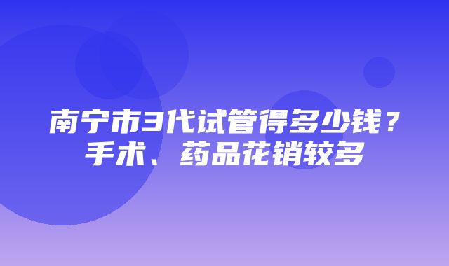 南宁市3代试管得多少钱？手术、药品花销较多