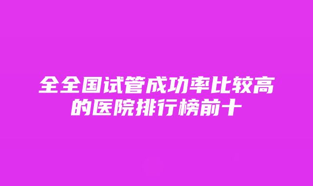 全全国试管成功率比较高的医院排行榜前十