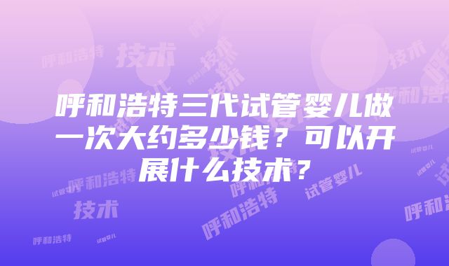 呼和浩特三代试管婴儿做一次大约多少钱？可以开展什么技术？