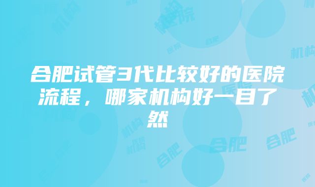 合肥试管3代比较好的医院流程，哪家机构好一目了然