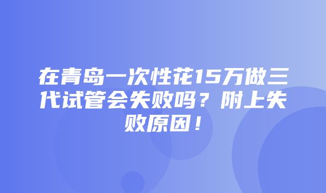 在青岛一次性花15万做三代试管会失败吗？附上失败原因！