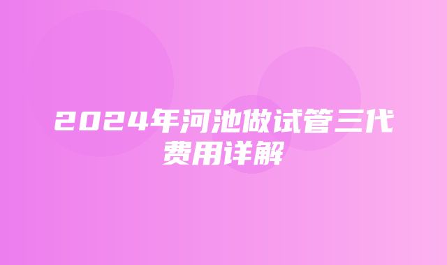 2024年河池做试管三代费用详解