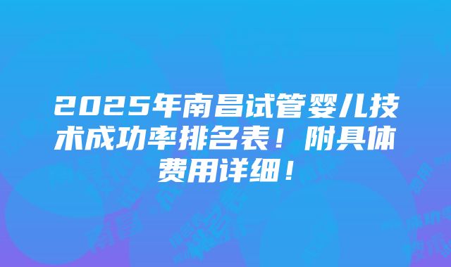 2025年南昌试管婴儿技术成功率排名表！附具体费用详细！