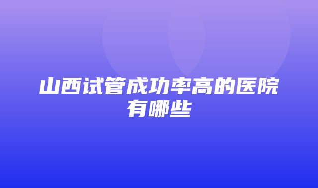 山西试管成功率高的医院有哪些