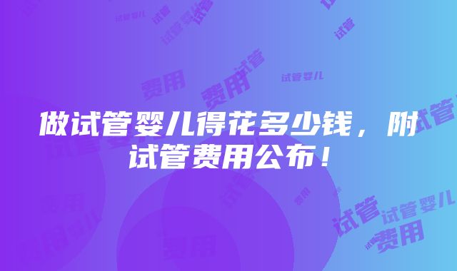 做试管婴儿得花多少钱，附试管费用公布！