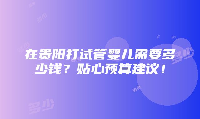 在贵阳打试管婴儿需要多少钱？贴心预算建议！