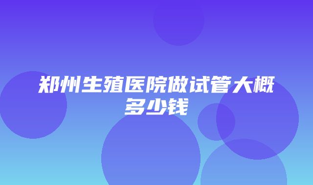 郑州生殖医院做试管大概多少钱