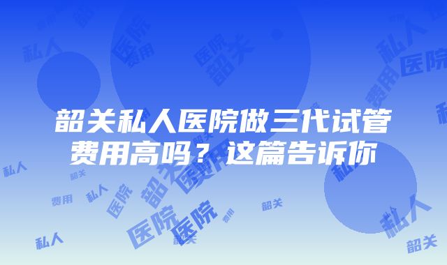 韶关私人医院做三代试管费用高吗？这篇告诉你