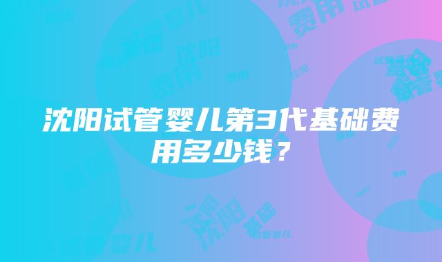 沈阳试管婴儿第3代基础费用多少钱？