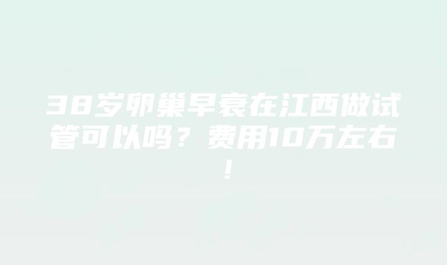 38岁卵巢早衰在江西做试管可以吗？费用10万左右！