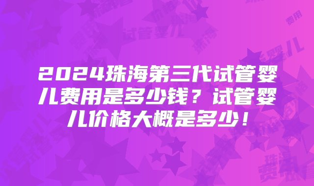 2024珠海第三代试管婴儿费用是多少钱？试管婴儿价格大概是多少！