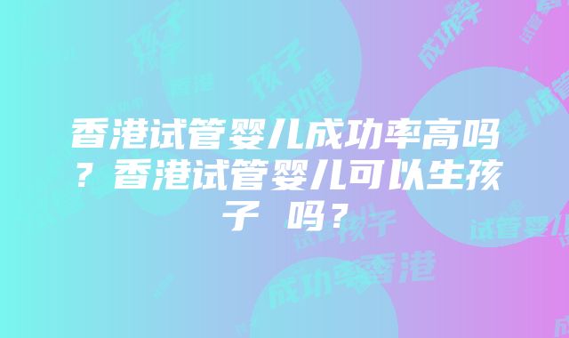 香港试管婴儿成功率高吗？香港试管婴儿可以生孩子 吗？