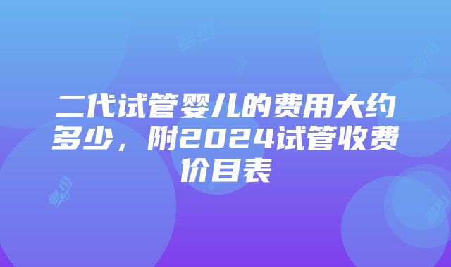 二代试管婴儿的费用大约多少，附2024试管收费价目表