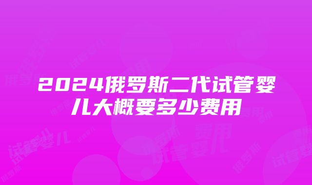 2024俄罗斯二代试管婴儿大概要多少费用