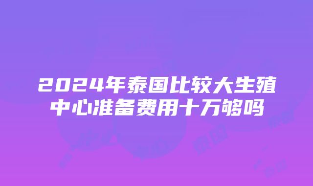 2024年泰国比较大生殖中心准备费用十万够吗