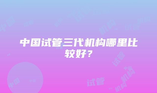 中国试管三代机构哪里比较好？