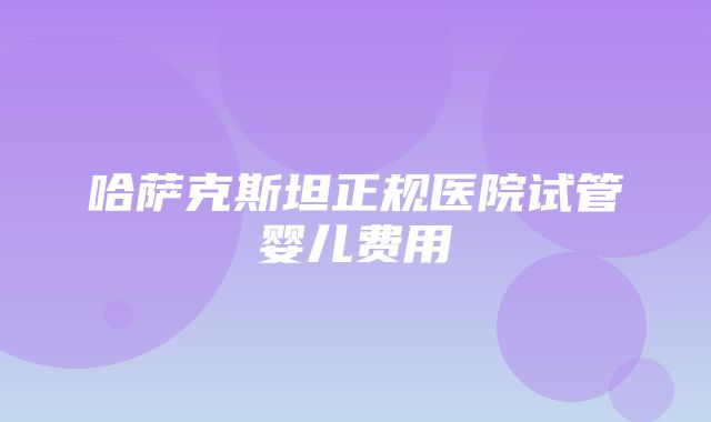 哈萨克斯坦正规医院试管婴儿费用