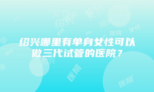 绍兴哪里有单身女性可以做三代试管的医院？