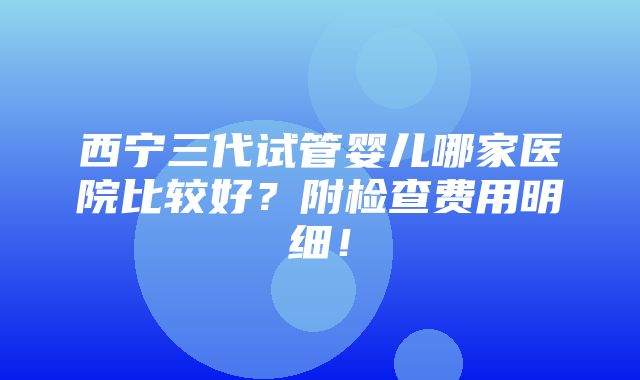 西宁三代试管婴儿哪家医院比较好？附检查费用明细！