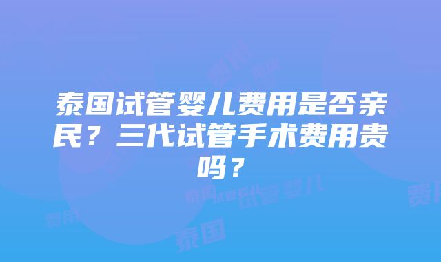 泰国试管婴儿费用是否亲民？三代试管手术费用贵吗？