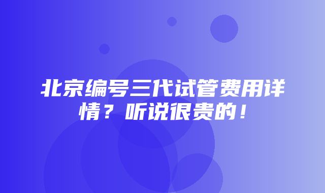 北京编号三代试管费用详情？听说很贵的！