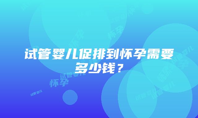 试管婴儿促排到怀孕需要多少钱？