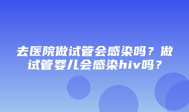 去医院做试管会感染吗？做试管婴儿会感染hiv吗？