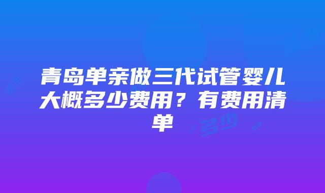 青岛单亲做三代试管婴儿大概多少费用？有费用清单