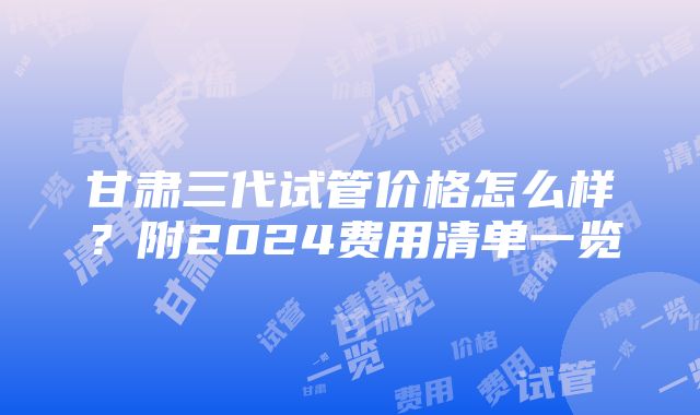 甘肃三代试管价格怎么样？附2024费用清单一览