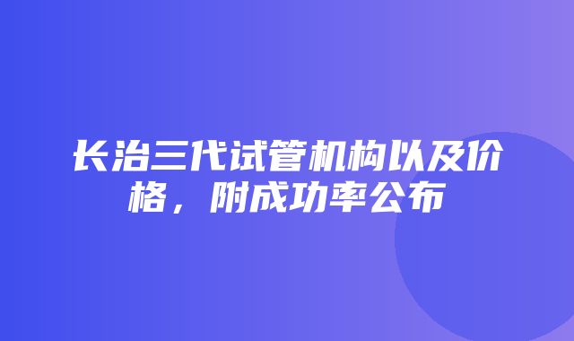 长治三代试管机构以及价格，附成功率公布