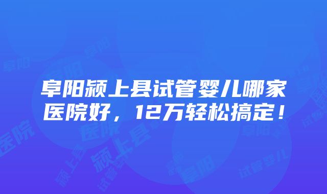 阜阳颍上县试管婴儿哪家医院好，12万轻松搞定！