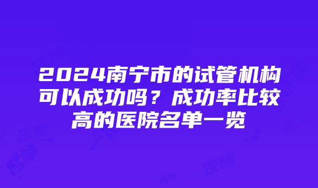 2024南宁市的试管机构可以成功吗？成功率比较高的医院名单一览