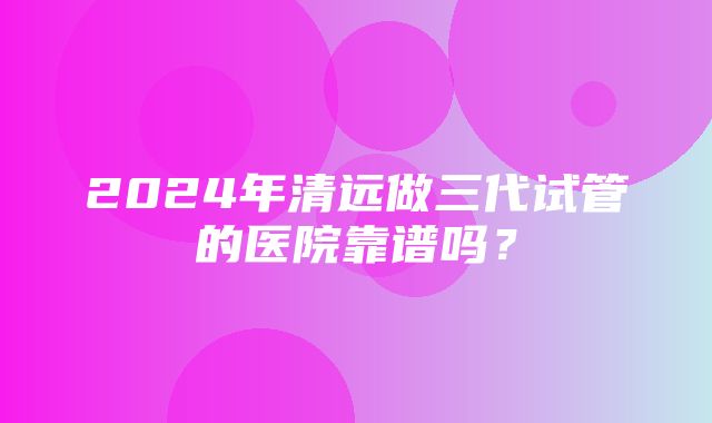 2024年清远做三代试管的医院靠谱吗？