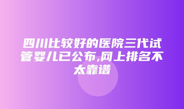 四川比较好的医院三代试管婴儿已公布,网上排名不太靠谱