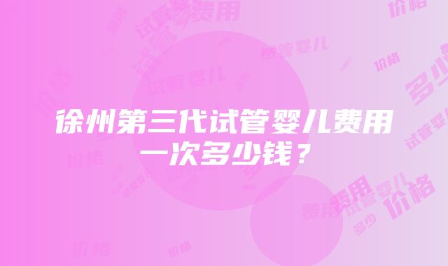 徐州第三代试管婴儿费用一次多少钱？