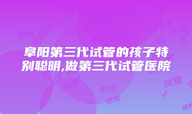 阜阳第三代试管的孩子特别聪明,做第三代试管医院