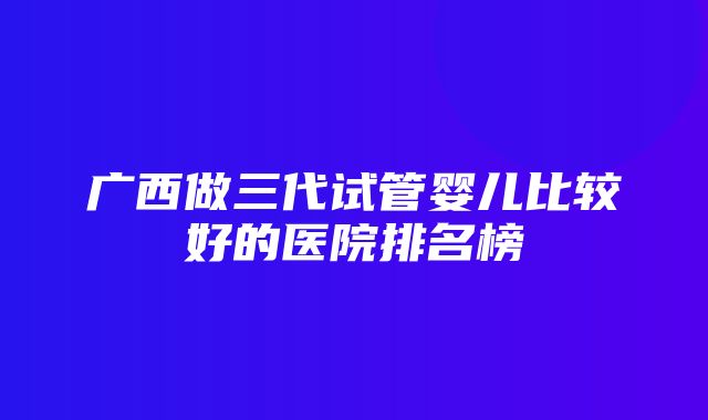 广西做三代试管婴儿比较好的医院排名榜