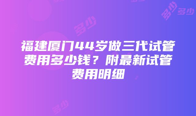 福建厦门44岁做三代试管费用多少钱？附最新试管费用明细