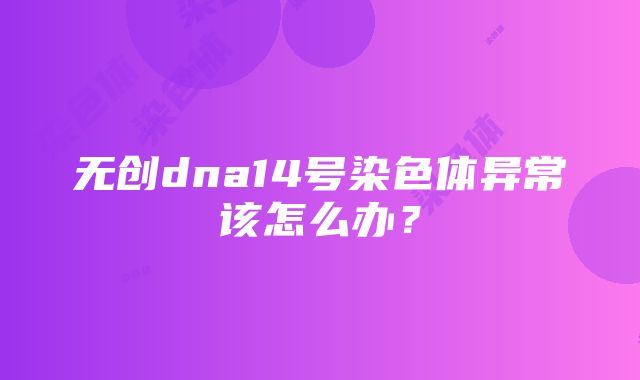 无创dna14号染色体异常该怎么办？