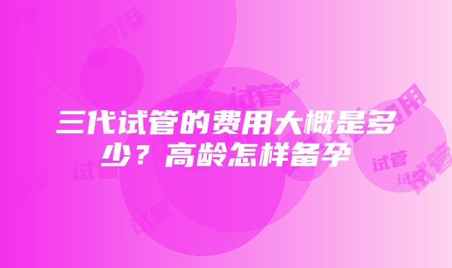 三代试管的费用大概是多少？高龄怎样备孕