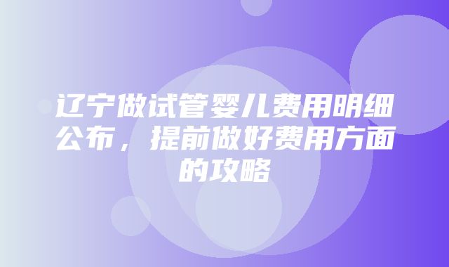 辽宁做试管婴儿费用明细公布，提前做好费用方面的攻略